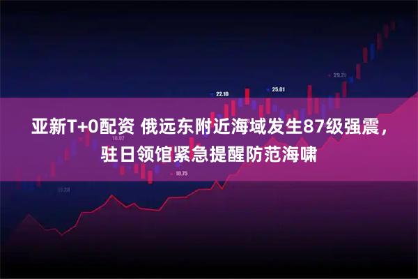 亚新T+0配资 俄远东附近海域发生87级强震，驻日领馆紧急提醒防范海啸