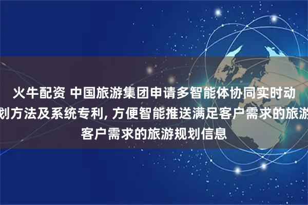 火牛配资 中国旅游集团申请多智能体协同实时动态旅行规划方法及系统专利, 方便智能推送满足客户需求的旅游规划信息
