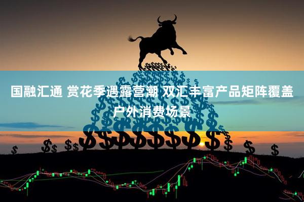 国融汇通 赏花季遇露营潮 双汇丰富产品矩阵覆盖户外消费场景