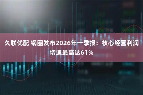久联优配 锅圈发布2026年一季报:核心经营利润增速最高达61%